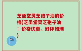 芝圣堂灵芝孢子油的价格(芝圣堂灵芝孢子油：价格优惠，好评如潮)