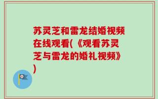 苏灵芝和雷龙结婚视频在线观看(《观看苏灵芝与雷龙的婚礼视频》)