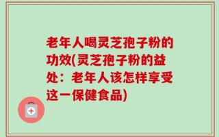 老年人喝灵芝孢子粉的功效(灵芝孢子粉的益处：老年人该怎样享受这一保健食品)