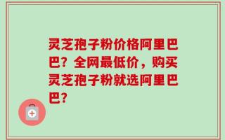 灵芝孢子粉价格阿里巴巴？全网最低价，购买灵芝孢子粉就选阿里巴巴？