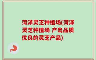 菏泽灵芝种植场(菏泽灵芝种植场 产出品质优良的灵芝产品)