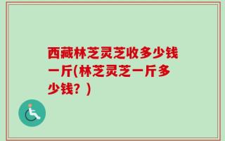 西藏林芝灵芝收多少钱一斤(林芝灵芝一斤多少钱？)