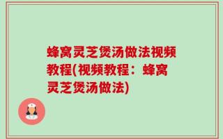 蜂窝灵芝煲汤做法视频教程(视频教程：蜂窝灵芝煲汤做法)