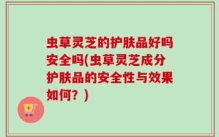 虫草灵芝的护肤品好吗安全吗(虫草灵芝成分护肤品的安全性与效果如何？)