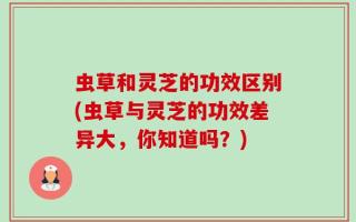虫草和灵芝的功效区别(虫草与灵芝的功效差异大，你知道吗？)