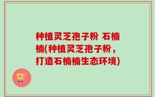 种植灵芝孢子粉 石楠楠(种植灵芝孢子粉，打造石楠楠生态环境)