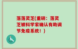 落落灵芝(重磅：落灵芝被科学家确认有助调节免疫系统！)