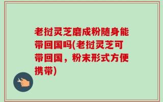 老挝灵芝磨成粉随身能带回国吗(老挝灵芝可带回国，粉末形式方便携带)
