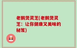 老鹅煲灵芝(老鹅煲灵芝：让你健康又美味的秘笈)