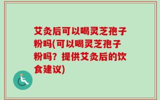 艾灸后可以喝灵芝孢子粉吗(可以喝灵芝孢子粉吗？提供艾灸后的饮食建议)