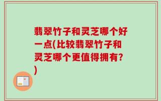 翡翠竹子和灵芝哪个好一点(比较翡翠竹子和灵芝哪个更值得拥有？)