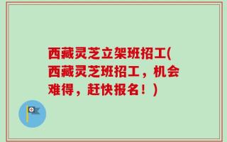 西藏灵芝立架班招工(西藏灵芝班招工，机会难得，赶快报名！)