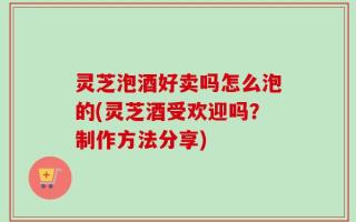 灵芝泡酒好卖吗怎么泡的(灵芝酒受欢迎吗？制作方法分享)