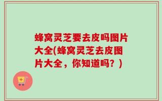 蜂窝灵芝要去皮吗图片大全(蜂窝灵芝去皮图片大全，你知道吗？)