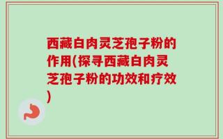 西藏白肉灵芝孢子粉的作用(探寻西藏白肉灵芝孢子粉的功效和疗效)