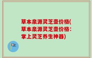 草本泉源灵芝壶价格(草本泉源灵芝壶价格：掌上灵芝养生神器)