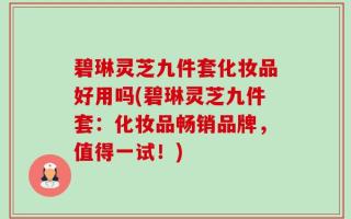 碧琳灵芝九件套化妆品好用吗(碧琳灵芝九件套：化妆品畅销品牌，值得一试！)