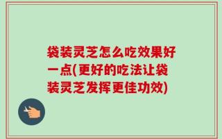 袋装灵芝怎么吃效果好一点(更好的吃法让袋装灵芝发挥更佳功效)