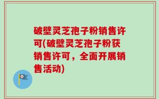 破壁灵芝孢子粉销售许可(破壁灵芝孢子粉获销售许可，全面开展销售活动)