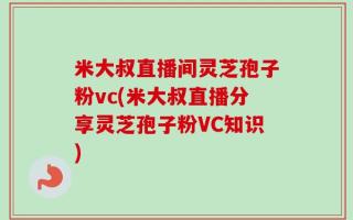 米大叔直播间灵芝孢子粉vc(米大叔直播分享灵芝孢子粉VC知识)