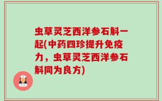 虫草灵芝西洋参石斛一起(中药四珍提升免疫力，虫草灵芝西洋参石斛同为良方)