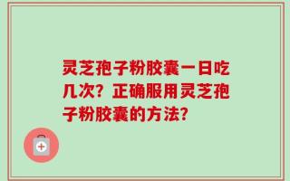 灵芝孢子粉胶囊一日吃几次？正确服用灵芝孢子粉胶囊的方法？