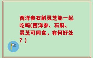 西洋参石斛灵芝能一起吃吗(西洋参、石斛、灵芝可同食，有何好处？)