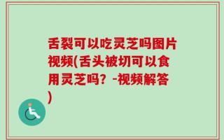 舌裂可以吃灵芝吗图片视频(舌头被切可以食用灵芝吗？-视频解答)