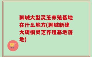 聊城大型灵芝养殖基地在什么地方(聊城新建大规模灵芝养殖基地落地)