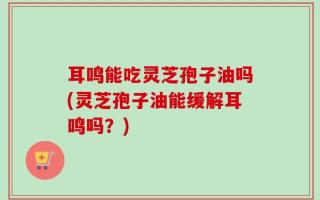 耳鸣能吃灵芝孢子油吗(灵芝孢子油能缓解耳鸣吗？)