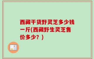 西藏干货野灵芝多少钱一斤(西藏野生灵芝售价多少？)