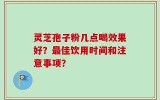 灵芝孢子粉几点喝效果好？最佳饮用时间和注意事项？