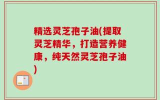 精选灵芝孢子油(提取灵芝精华，打造营养健康，纯天然灵芝孢子油)