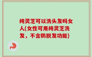 纯灵芝可以洗头发吗女人(女性可用纯灵芝洗发，不含防脱发功能)