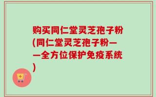 购买同仁堂灵芝孢子粉(同仁堂灵芝孢子粉——全方位保护免疫系统)
