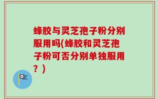 蜂胶与灵芝孢子粉分别服用吗(蜂胶和灵芝孢子粉可否分别单独服用？)