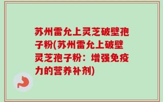 苏州雷允上灵芝破壁孢子粉(苏州雷允上破壁灵芝孢子粉：增强免疫力的营养补剂)