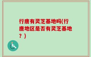 行唐有灵芝基地吗(行唐地区是否有灵芝基地？)