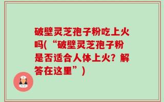 破壁灵芝孢子粉吃上火吗(“破壁灵芝孢子粉是否适合人体上火？解答在这里”)