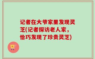 记者在大爷家里发现灵芝(记者探访老人家，恰巧发现了珍贵灵芝)