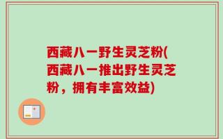 西藏八一野生灵芝粉(西藏八一推出野生灵芝粉，拥有丰富效益)