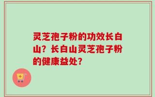 灵芝孢子粉的功效长白山？长白山灵芝孢子粉的健康益处？