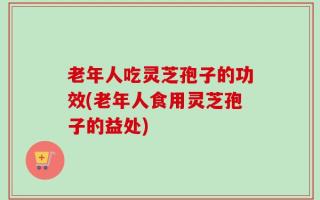 老年人吃灵芝孢子的功效(老年人食用灵芝孢子的益处)