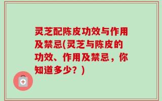 灵芝配陈皮功效与作用及禁忌(灵芝与陈皮的功效、作用及禁忌，你知道多少？)