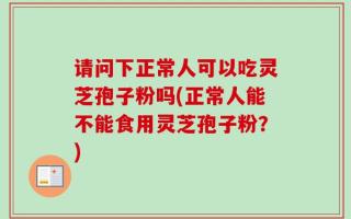 请问下正常人可以吃灵芝孢子粉吗(正常人能不能食用灵芝孢子粉？)