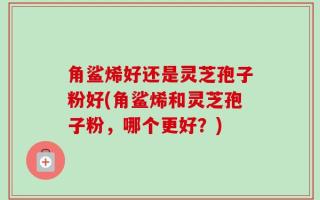 角鲨烯好还是灵芝孢子粉好(角鲨烯和灵芝孢子粉，哪个更好？)
