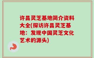 许昌灵芝基地简介资料大全(探访许昌灵芝基地：发现中国灵芝文化艺术的源头)