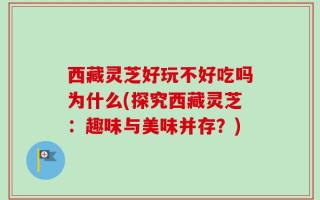 西藏灵芝好玩不好吃吗为什么(探究西藏灵芝：趣味与美味并存？)