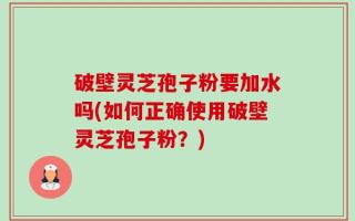 破壁灵芝孢子粉要加水吗(如何正确使用破壁灵芝孢子粉？)