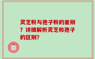 灵芝粉与孢子粉的差别？详细解析灵芝和孢子的区别？